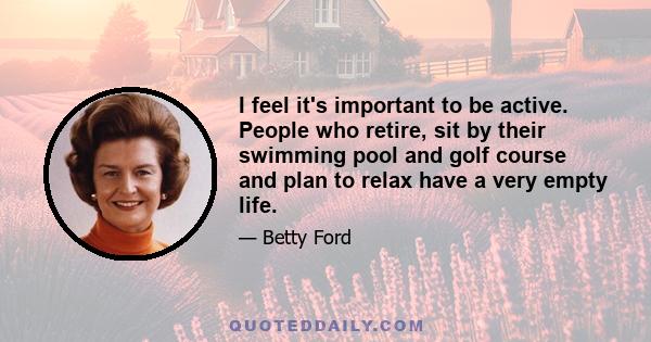 I feel it's important to be active. People who retire, sit by their swimming pool and golf course and plan to relax have a very empty life.