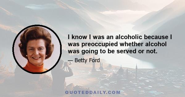 I know I was an alcoholic because I was preoccupied whether alcohol was going to be served or not.