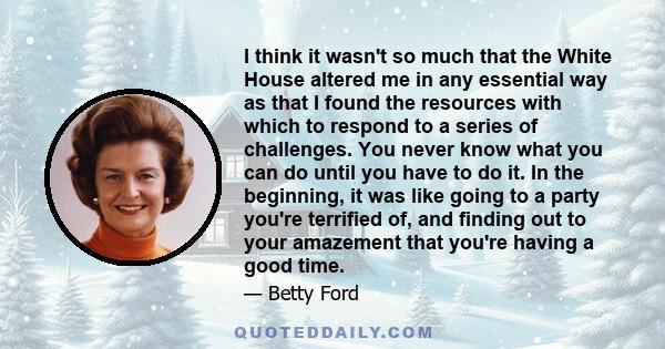 I think it wasn't so much that the White House altered me in any essential way as that I found the resources with which to respond to a series of challenges. You never know what you can do until you have to do it. In