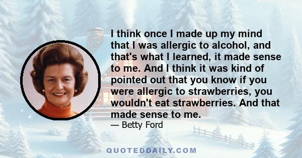 I think once I made up my mind that I was allergic to alcohol, and that's what I learned, it made sense to me. And I think it was kind of pointed out that you know if you were allergic to strawberries, you wouldn't eat