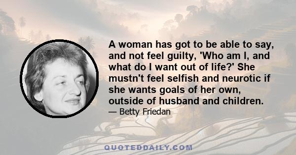 A woman has got to be able to say, and not feel guilty, 'Who am I, and what do I want out of life?' She mustn't feel selfish and neurotic if she wants goals of her own, outside of husband and children.