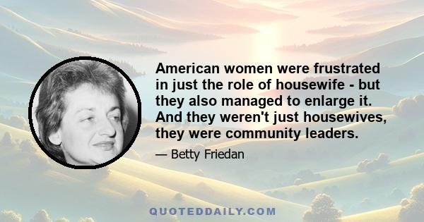 American women were frustrated in just the role of housewife - but they also managed to enlarge it. And they weren't just housewives, they were community leaders.