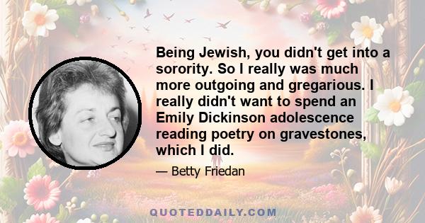 Being Jewish, you didn't get into a sorority. So I really was much more outgoing and gregarious. I really didn't want to spend an Emily Dickinson adolescence reading poetry on gravestones, which I did.