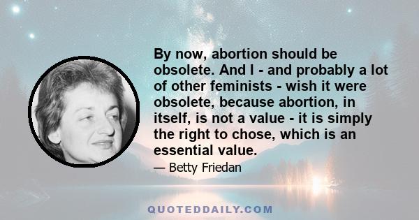 By now, abortion should be obsolete. And I - and probably a lot of other feminists - wish it were obsolete, because abortion, in itself, is not a value - it is simply the right to chose, which is an essential value.