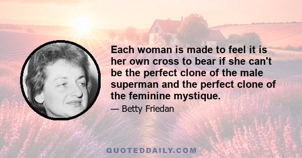 Each woman is made to feel it is her own cross to bear if she can't be the perfect clone of the male superman and the perfect clone of the feminine mystique.