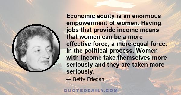 Economic equity is an enormous empowerment of women. Having jobs that provide income means that women can be a more effective force, a more equal force, in the political process. Women with income take themselves more