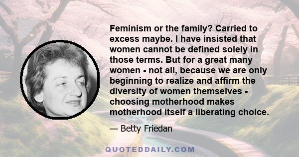 Feminism or the family? Carried to excess maybe. I have insisted that women cannot be defined solely in those terms. But for a great many women - not all, because we are only beginning to realize and affirm the