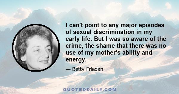 I can't point to any major episodes of sexual discrimination in my early life. But I was so aware of the crime, the shame that there was no use of my mother's ability and energy.