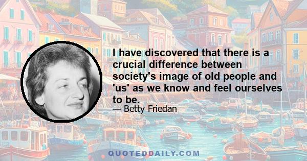 I have discovered that there is a crucial difference between society's image of old people and 'us' as we know and feel ourselves to be.