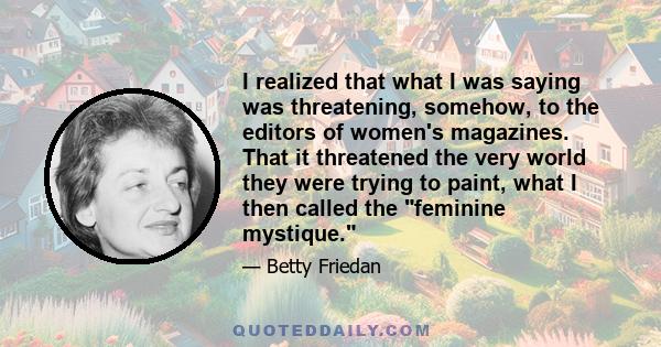 I realized that what I was saying was threatening, somehow, to the editors of women's magazines. That it threatened the very world they were trying to paint, what I then called the feminine mystique.