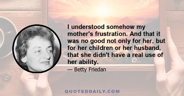 I understood somehow my mother's frustration. And that it was no good not only for her, but for her children or her husband, that she didn't have a real use of her ability.