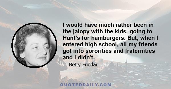 I would have much rather been in the jalopy with the kids, going to Hunt's for hamburgers. But, when I entered high school, all my friends got into sororities and fraternities and I didn't.