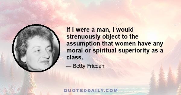 If I were a man, I would strenuously object to the assumption that women have any moral or spiritual superiority as a class.