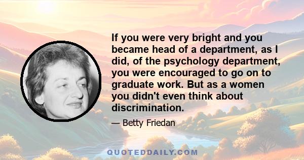 If you were very bright and you became head of a department, as I did, of the psychology department, you were encouraged to go on to graduate work. But as a women you didn't even think about discrimination.