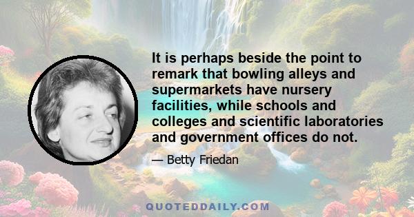 It is perhaps beside the point to remark that bowling alleys and supermarkets have nursery facilities, while schools and colleges and scientific laboratories and government offices do not.