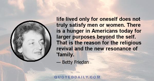 life lived only for oneself does not truly satisfy men or women. There is a hunger in Americans today for larger purposes beyond the self. That is the reason for the religious revival and the new resonance of 'family.