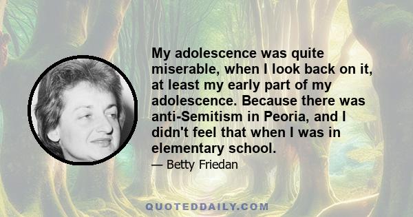 My adolescence was quite miserable, when I look back on it, at least my early part of my adolescence. Because there was anti-Semitism in Peoria, and I didn't feel that when I was in elementary school.