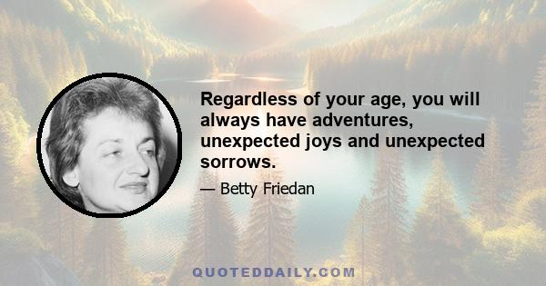 Regardless of your age, you will always have adventures, unexpected joys and unexpected sorrows.