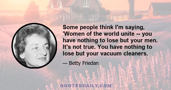 Some people think I'm saying, 'Women of the world unite -- you have nothing to lose but your men. It's not true. You have nothing to lose but your vacuum cleaners.