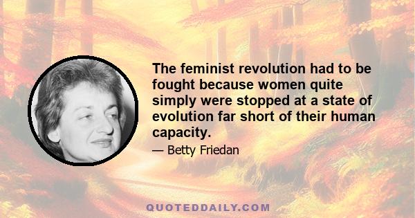 The feminist revolution had to be fought because women quite simply were stopped at a state of evolution far short of their human capacity.