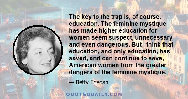 The key to the trap is, of course, education. The feminine mystique has made higher education for women seem suspect, unnecessary and even dangerous. But I think that education, and only education, has saved, and can