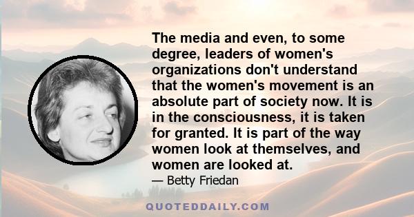 The media and even, to some degree, leaders of women's organizations don't understand that the women's movement is an absolute part of society now. It is in the consciousness, it is taken for granted. It is part of the