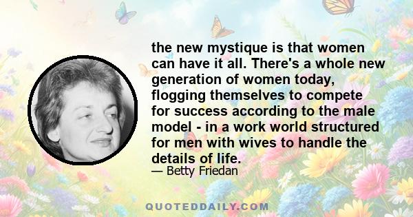 the new mystique is that women can have it all. There's a whole new generation of women today, flogging themselves to compete for success according to the male model - in a work world structured for men with wives to