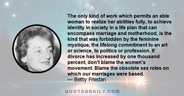 The only kind of work which permits an able woman to realize her abilities fully, to achieve identity in society in a life plan that can encompass marriage and motherhood, is the kind that was forbidden by the feminine