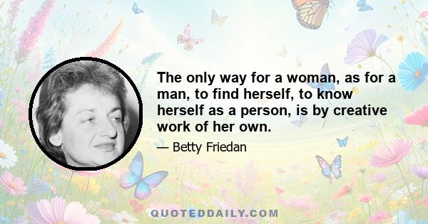 The only way for a woman, as for a man, to find herself, to know herself as a person, is by creative work of her own.