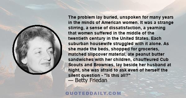 The problem lay buried, unspoken for many years in the minds of American women. It was a strange stirring, a sense of dissatisfaction, a yearning that women suffered in the middle of the twentieth century in the United