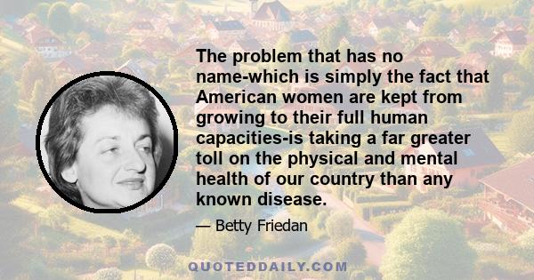 The problem that has no name-which is simply the fact that American women are kept from growing to their full human capacities-is taking a far greater toll on the physical and mental health of our country than any known 