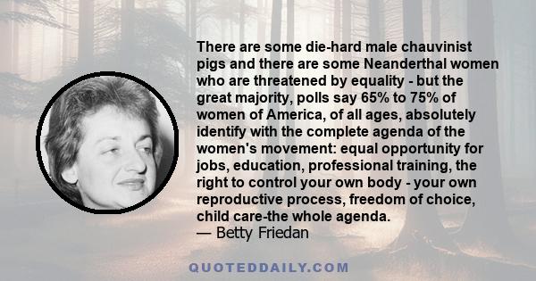 There are some die-hard male chauvinist pigs and there are some Neanderthal women who are threatened by equality - but the great majority, polls say 65% to 75% of women of America, of all ages, absolutely identify with