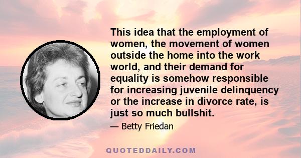 This idea that the employment of women, the movement of women outside the home into the work world, and their demand for equality is somehow responsible for increasing juvenile delinquency or the increase in divorce