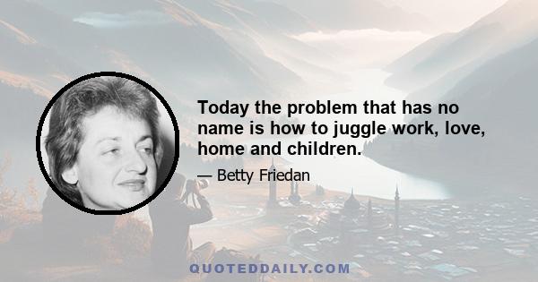 Today the problem that has no name is how to juggle work, love, home and children.