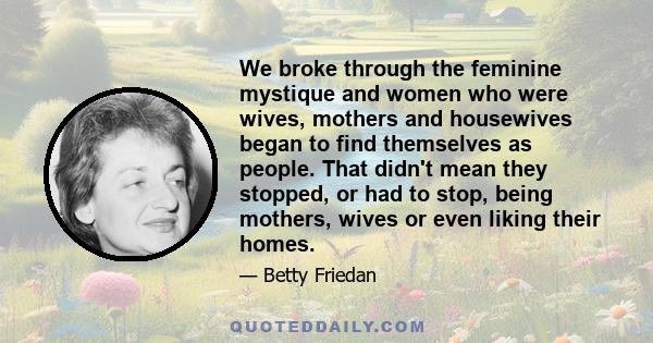 We broke through the feminine mystique and women who were wives, mothers and housewives began to find themselves as people. That didn't mean they stopped, or had to stop, being mothers, wives or even liking their homes.