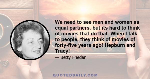 We need to see men and women as equal partners, but its hard to think of movies that do that. When I talk to people, they think of movies of forty-five years ago! Hepburn and Tracy!