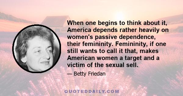 When one begins to think about it, America depends rather heavily on women's passive dependence, their femininity. Femininity, if one still wants to call it that, makes American women a target and a victim of the sexual 