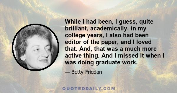 While I had been, I guess, quite brilliant, academically, in my college years, I also had been editor of the paper, and I loved that. And, that was a much more active thing. And I missed it when I was doing graduate