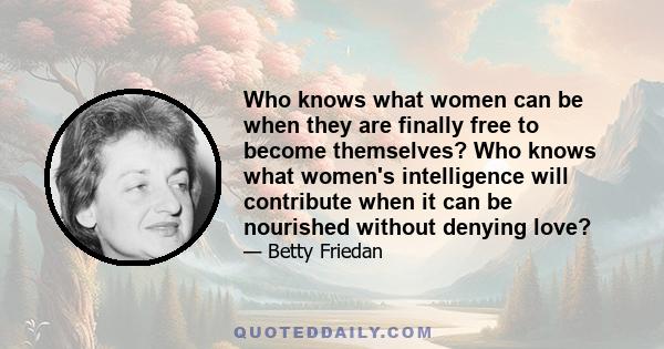 Who knows what women can be when they are finally free to become themselves? Who knows what women's intelligence will contribute when it can be nourished without denying love?