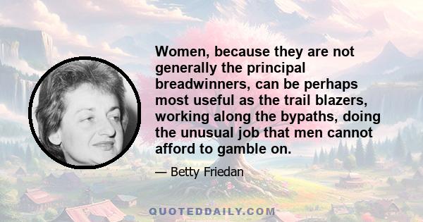 Women, because they are not generally the principal breadwinners, can be perhaps most useful as the trail blazers, working along the bypaths, doing the unusual job that men cannot afford to gamble on.