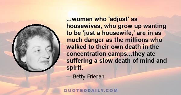 ...women who 'adjust' as housewives, who grow up wanting to be 'just a housewife,' are in as much danger as the millions who walked to their own death in the concentration camps...they ate suffering a slow death of mind 