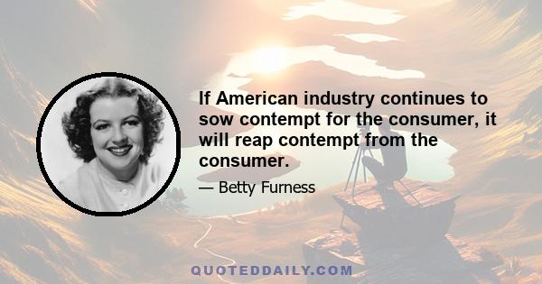 If American industry continues to sow contempt for the consumer, it will reap contempt from the consumer.