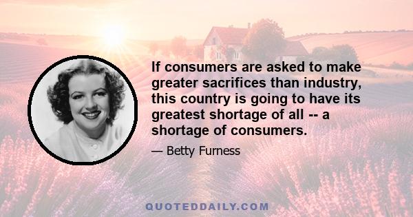 If consumers are asked to make greater sacrifices than industry, this country is going to have its greatest shortage of all -- a shortage of consumers.