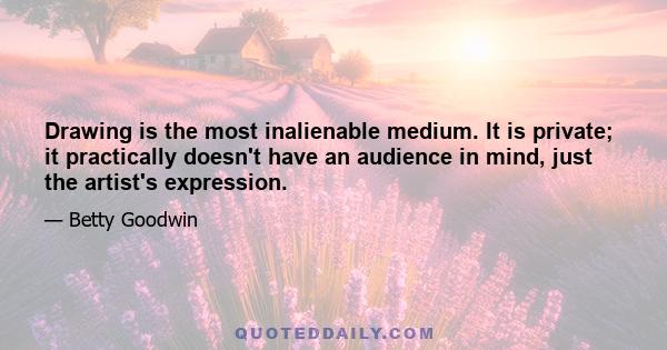 Drawing is the most inalienable medium. It is private; it practically doesn't have an audience in mind, just the artist's expression.