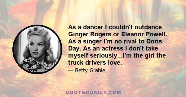 As a dancer I couldn't outdance Ginger Rogers or Eleanor Powell. As a singer I'm no rival to Doris Day. As an actress I don't take myself seriously...I'm the girl the truck drivers love.