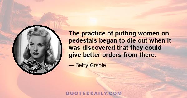 The practice of putting women on pedestals began to die out when it was discovered that they could give better orders from there.