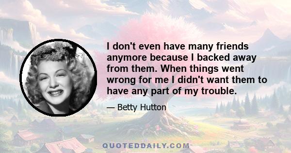 I don't even have many friends anymore because I backed away from them. When things went wrong for me I didn't want them to have any part of my trouble.