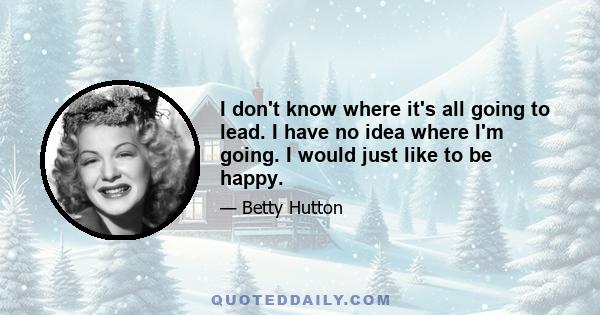 I don't know where it's all going to lead. I have no idea where I'm going. I would just like to be happy.