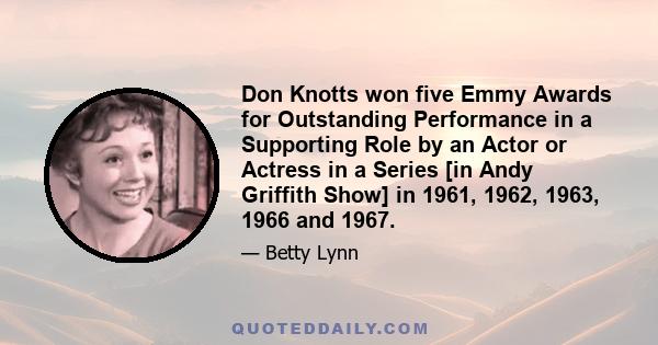 Don Knotts won five Emmy Awards for Outstanding Performance in a Supporting Role by an Actor or Actress in a Series [in Andy Griffith Show] in 1961, 1962, 1963, 1966 and 1967.