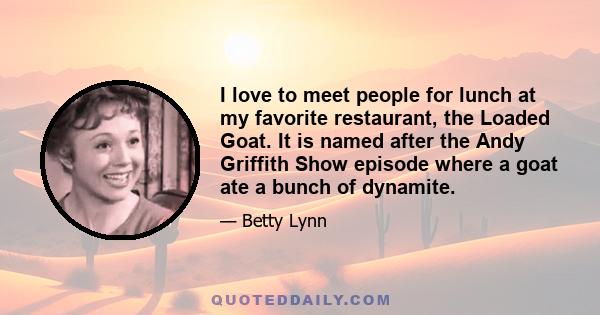 I love to meet people for lunch at my favorite restaurant, the Loaded Goat. It is named after the Andy Griffith Show episode where a goat ate a bunch of dynamite.